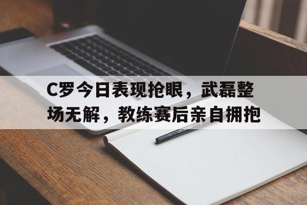 C罗今日表现抢眼，武磊整场无解，教练赛后亲自拥抱