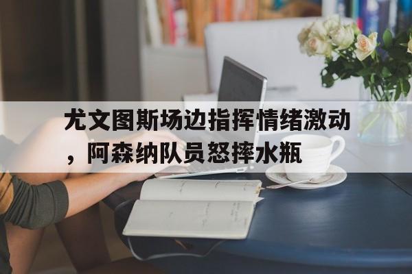 尤文图斯场边指挥情绪激动，阿森纳队员怒摔水瓶